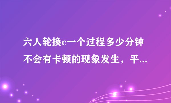 六人轮换c一个过程多少分钟不会有卡顿的现象发生，平台表示：可以任意点播