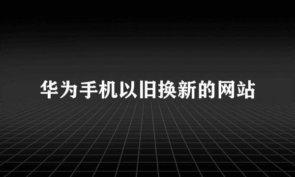 华为手机以旧换新的网站
