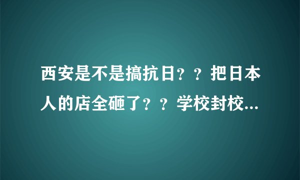 西安是不是搞抗日？？把日本人的店全砸了？？学校封校...在哪砸的？知道的说下