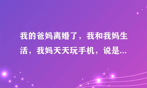 我的爸妈离婚了，我和我妈生活，我妈天天玩手机，说是在做事情，但是