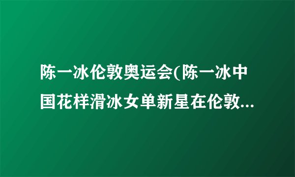 陈一冰伦敦奥运会(陈一冰中国花样滑冰女单新星在伦敦奥运会上的表现)