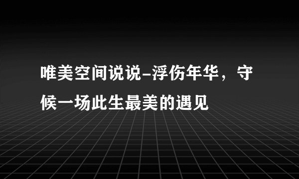 唯美空间说说-浮伤年华，守候一场此生最美的遇见