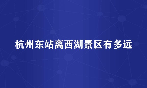 杭州东站离西湖景区有多远
