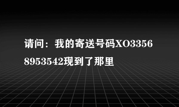 请问：我的寄送号码XO33568953542现到了那里
