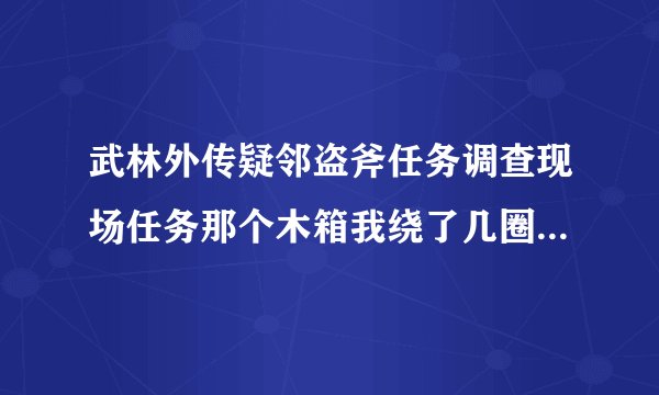 武林外传疑邻盗斧任务调查现场任务那个木箱我绕了几圈了，都没有用啊，怎么走了。