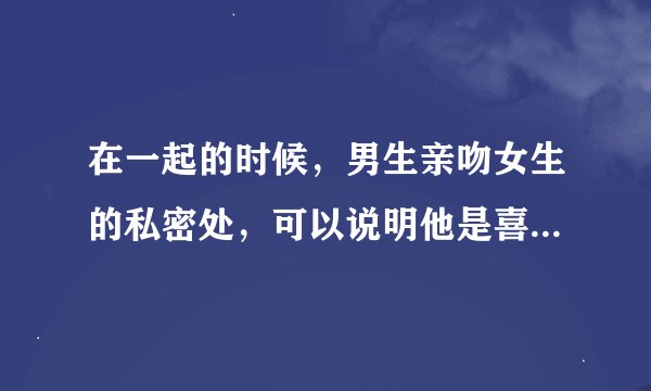 在一起的时候，男生亲吻女生的私密处，可以说明他是喜欢这个女生的吗
