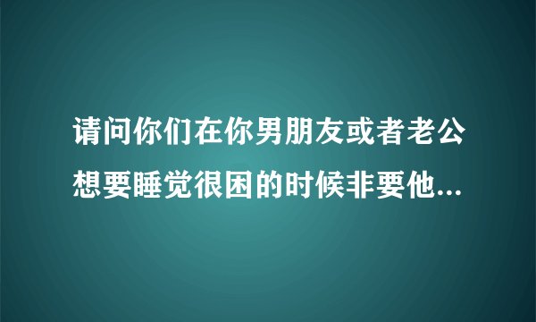 请问你们在你男朋友或者老公想要睡觉很困的时候非要他说话 不许他睡觉 如果睡着了把他弄醒 然后还是要