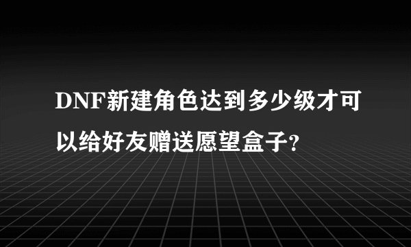 DNF新建角色达到多少级才可以给好友赠送愿望盒子？