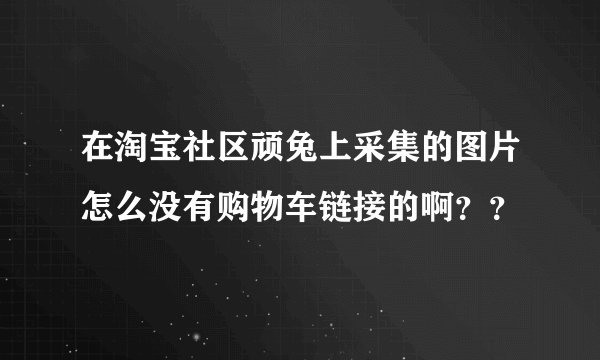 在淘宝社区顽兔上采集的图片怎么没有购物车链接的啊？？