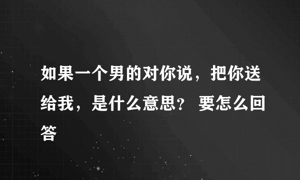 如果一个男的对你说，把你送给我，是什么意思？ 要怎么回答