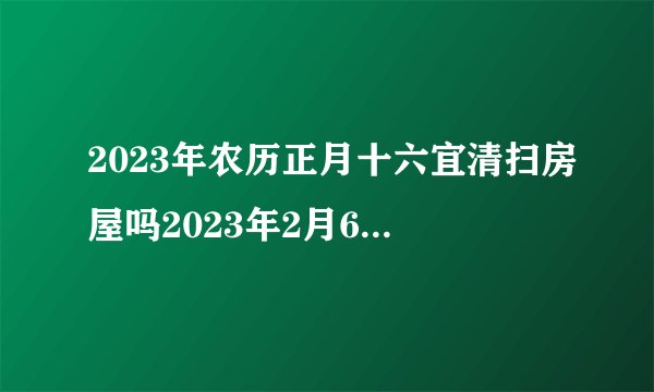 2023年农历正月十六宜清扫房屋吗2023年2月6日是清扫房屋的黄道吉日吗