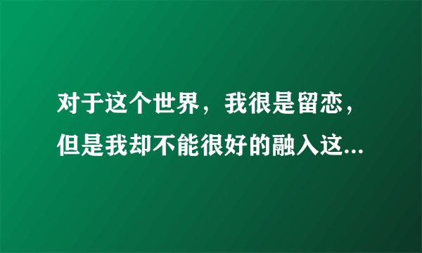 对于这个世界，我很是留恋，但是我却不能很好的融入这个世界，我是想逃避，我真的受不了，如果能有一件事