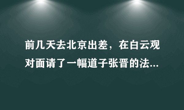 前几天去北京出差，在白云观对面请了一幅道子张晋的法书，不知道有没有功效？