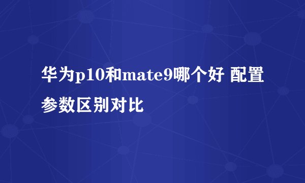 华为p10和mate9哪个好 配置参数区别对比