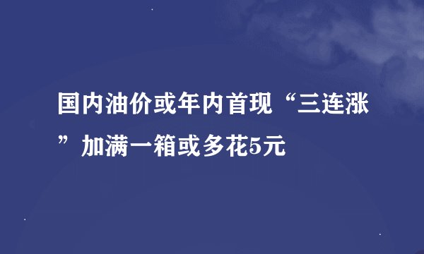 国内油价或年内首现“三连涨”加满一箱或多花5元