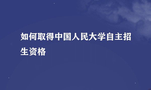 如何取得中国人民大学自主招生资格