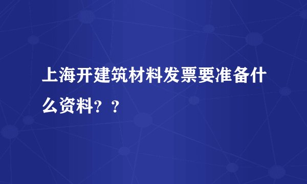上海开建筑材料发票要准备什么资料？？