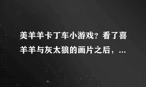 美羊羊卡丁车小游戏？看了喜羊羊与灰太狼的画片之后，就深深的喜欢上了美羊羊，不知道在哪里可以玩到他