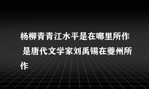 杨柳青青江水平是在哪里所作 是唐代文学家刘禹锡在夔州所作