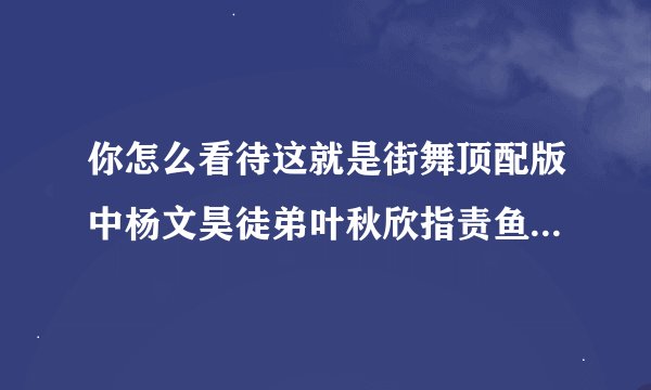 你怎么看待这就是街舞顶配版中杨文昊徒弟叶秋欣指责鱼丸撒谎？