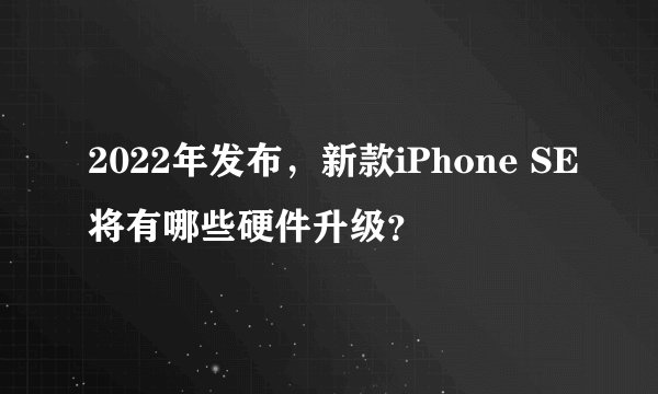 2022年发布，新款iPhone SE将有哪些硬件升级？