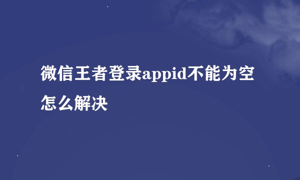 微信王者登录appid不能为空怎么解决