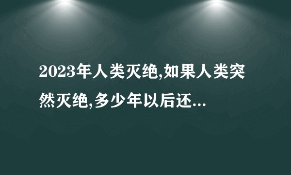 2023年人类灭绝,如果人类突然灭绝,多少年以后还会出现像人类一样...