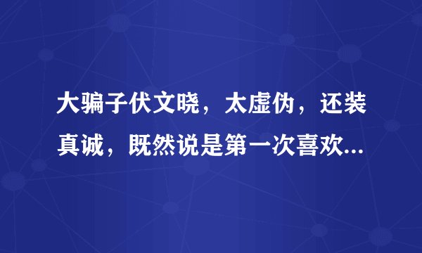 大骗子伏文晓，太虚伪，还装真诚，既然说是第一次喜欢为什么装着给李睿呢？还和多个男人落泪真恶心