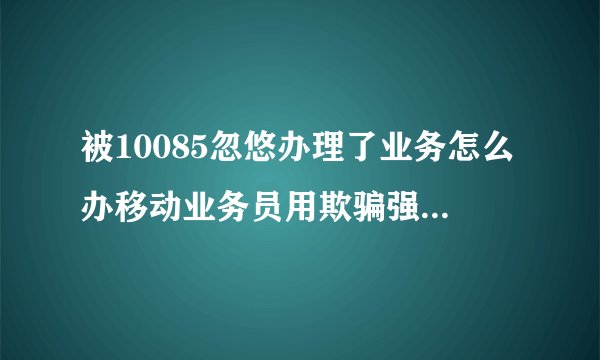 被10085忽悠办理了业务怎么办移动业务员用欺骗强行的手段更改了我的套餐，怎么办？