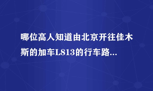 哪位高人知道由北京开往佳木斯的加车L813的行车路线和开车时间和到终点时间，我不够幸运没买找K339！谢谢