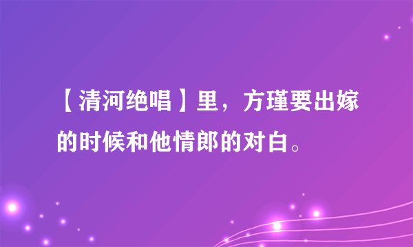 【清河绝唱】里，方瑾要出嫁的时候和他情郎的对白。