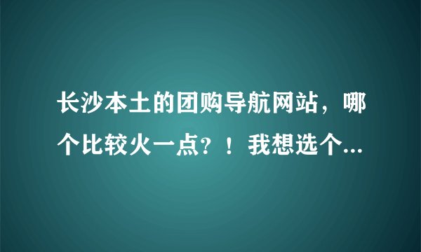 长沙本土的团购导航网站，哪个比较火一点？！我想选个大家都信赖的来团购自己喜欢的宝贝！~