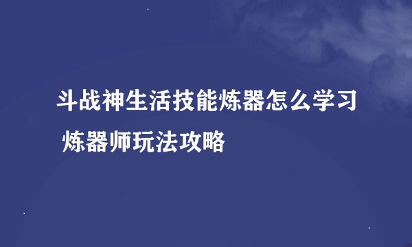 斗战神生活技能炼器怎么学习 炼器师玩法攻略