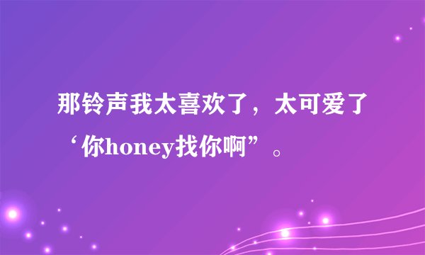 那铃声我太喜欢了，太可爱了‘你honey找你啊”。