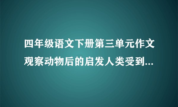 四年级语文下册第三单元作文观察动物后的启发人类受到了什么启发