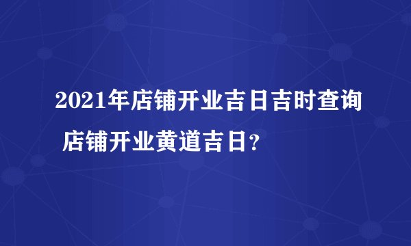 2021年店铺开业吉日吉时查询 店铺开业黄道吉日？