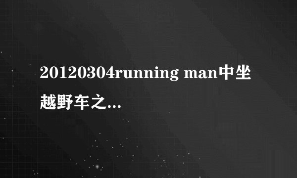 20120304running man中坐越野车之前放的音乐是什么（好像是女生唱的，欧美）