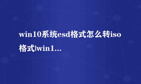 win10系统esd格式怎么转iso格式|win10映像esd一键转换成iso步骤
