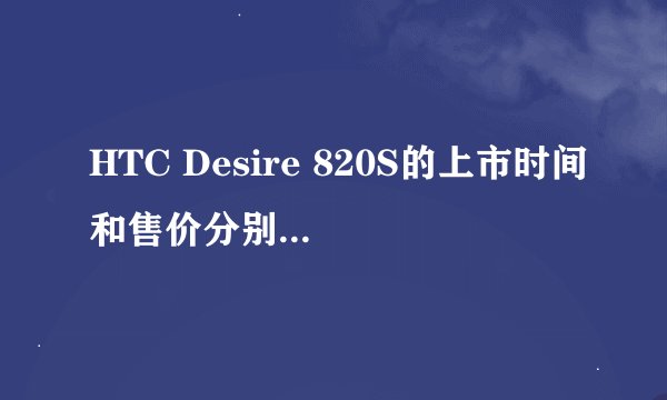 HTC Desire 820S的上市时间和售价分别是多少？
