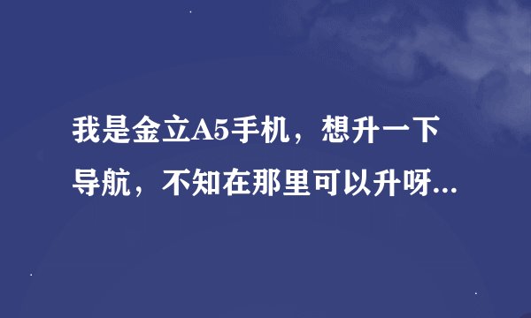 我是金立A5手机，想升一下导航，不知在那里可以升呀？卖金立手机那都不会升。