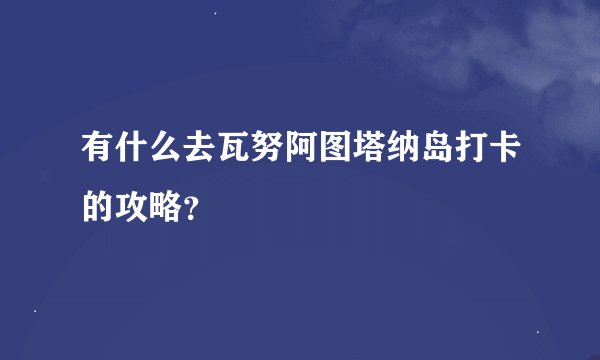 有什么去瓦努阿图塔纳岛打卡的攻略？