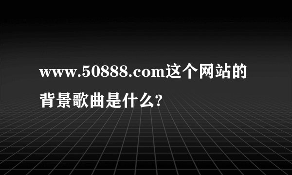 www.50888.com这个网站的背景歌曲是什么?