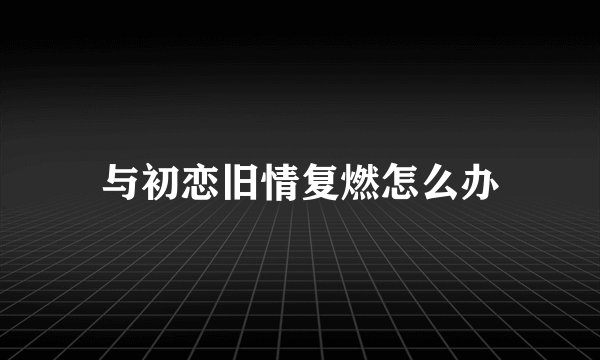 与初恋旧情复燃怎么办