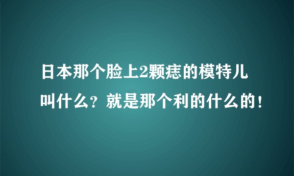 日本那个脸上2颗痣的模特儿叫什么？就是那个利的什么的！