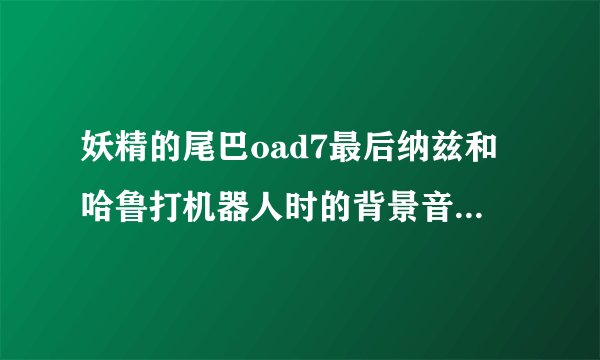 妖精的尾巴oad7最后纳兹和哈鲁打机器人时的背景音乐是什么