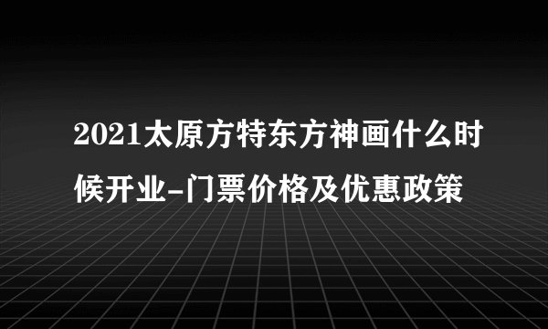 2021太原方特东方神画什么时候开业-门票价格及优惠政策