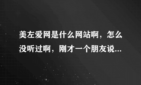 美左爱网是什么网站啊，怎么没听过啊，刚才一个朋友说让我上美女左爱网上去玩玩，谁知道地址啊？