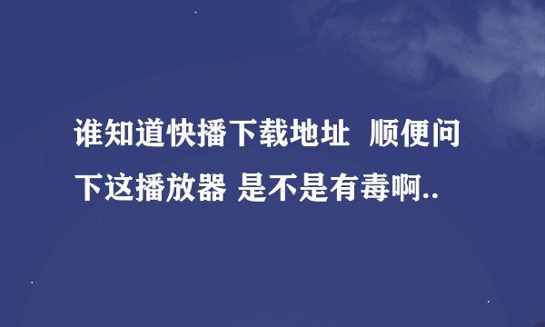 谁知道快播下载地址  顺便问下这播放器 是不是有毒啊..