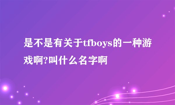 是不是有关于tfboys的一种游戏啊?叫什么名字啊
