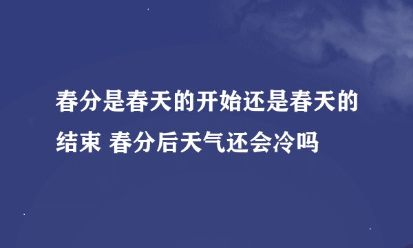春分是春天的开始还是春天的结束 春分后天气还会冷吗